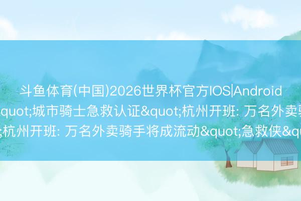 斗鱼体育(中国)2026世界杯官方IOS|Android手机app下载 世界首个"城市骑士急救认证"杭州开班: 万名外卖骑手将成流动"急救侠"