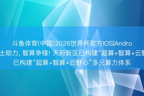 斗鱼体育(中国)2026世界杯官方IOS|Android手机app下载 院士助力， 智算争锋! 天府新区已构建“超算+智算+云野心”多元算力体系