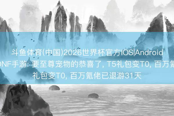 斗鱼体育(中国)2026世界杯官方IOS|Android手机app下载 DNF手游: 要至尊宠物的恭喜了, T5礼包变T0, 百万氪佬已退游31天