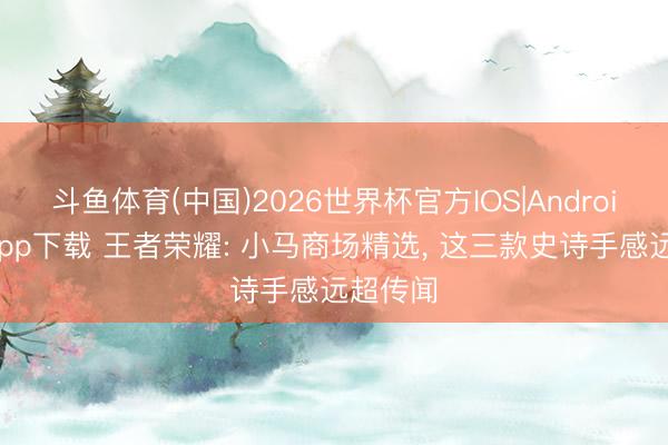 斗鱼体育(中国)2026世界杯官方IOS|Android手机app下载 王者荣耀: 小马商场精选, 这三款史诗手感远超传闻