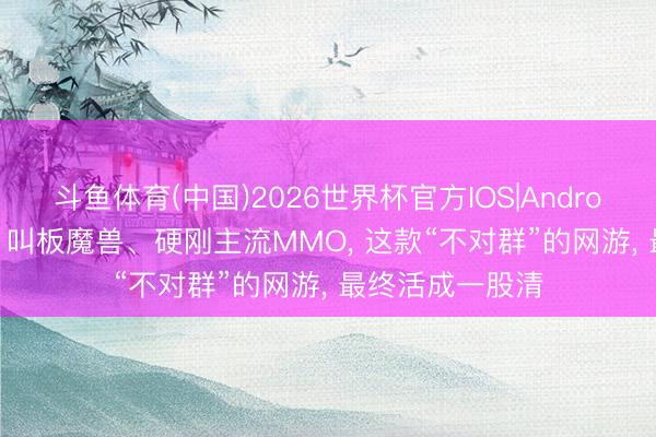 斗鱼体育(中国)2026世界杯官方IOS|Android手机app下载 叫板魔兽、硬刚主流MMO, 这款“不对群”的网游, 最终活成一股清