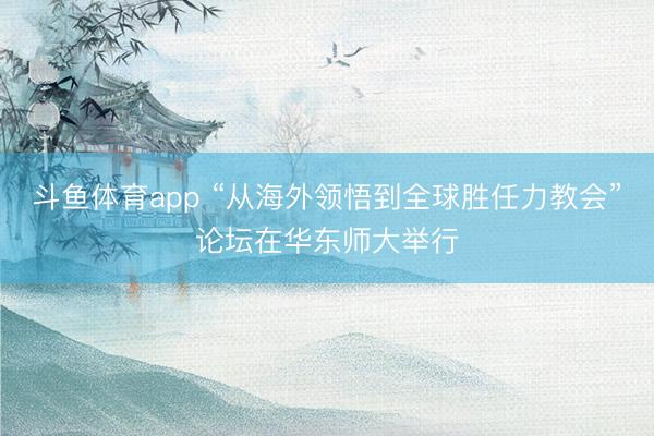 斗鱼体育app “从海外领悟到全球胜任力教会”论坛在华东师大举行