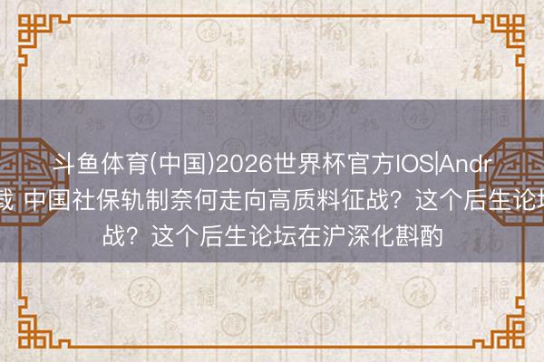 斗鱼体育(中国)2026世界杯官方IOS|Android手机app下载 中国社保轨制奈何走向高质料征战？这个后生论坛在沪深化斟酌