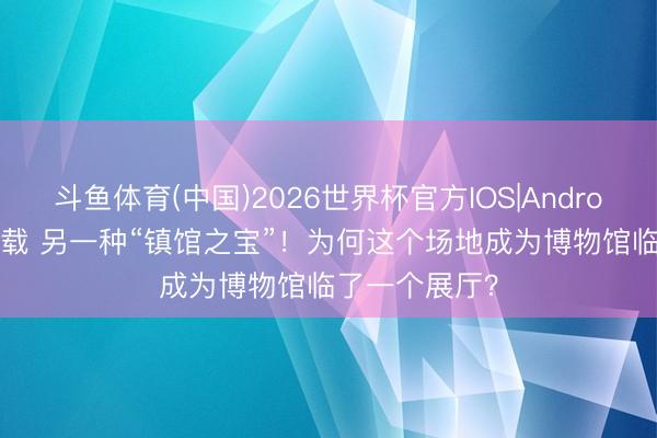 斗鱼体育(中国)2026世界杯官方IOS|Android手机app下载 另一种“镇馆之宝”！为何这个场地成为博物馆临了一个展厅？