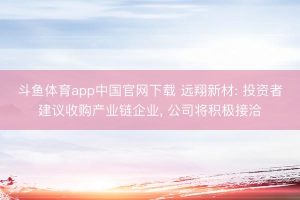 斗鱼体育app中国官网下载 远翔新材: 投资者建议收购产业链企业， 公司将积极接洽