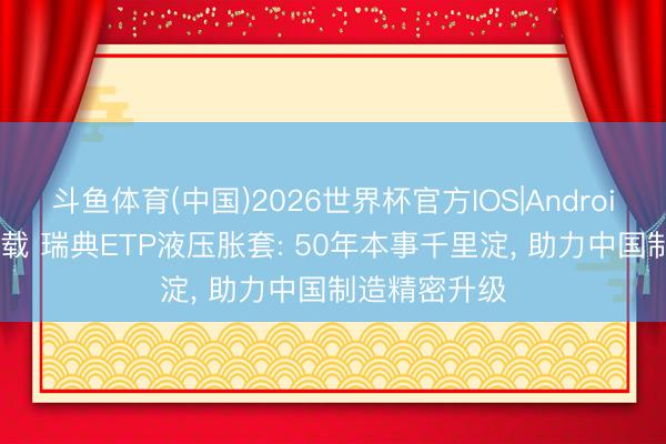 斗鱼体育(中国)2026世界杯官方IOS|Android手机app下载 瑞典ETP液压胀套: 50年本事千里淀， 助力中国制造精密升级