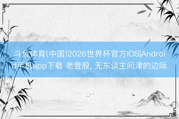 斗鱼体育(中国)2026世界杯官方IOS|Android手机app下载 老登股， 无东谈主问津的边际