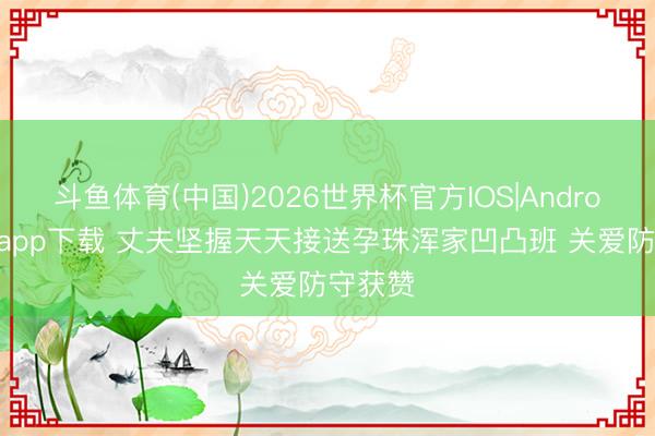 斗鱼体育(中国)2026世界杯官方IOS|Android手机app下载 丈夫坚握天天接送孕珠浑家凹凸班 关爱防守获赞