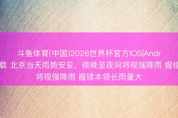 斗鱼体育(中国)2026世界杯官方IOS|Android手机app下载 北京当天雨势安妥，傍晚至夜间将现强降雨 握续本领长雨量大