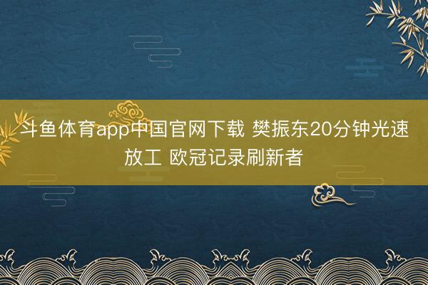 斗鱼体育app中国官网下载 樊振东20分钟光速放工 欧冠记录刷新者