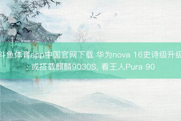 斗鱼体育app中国官网下载 华为nova 16史诗级升级: 或搭载麒麟9030S， 看王人Pura 90