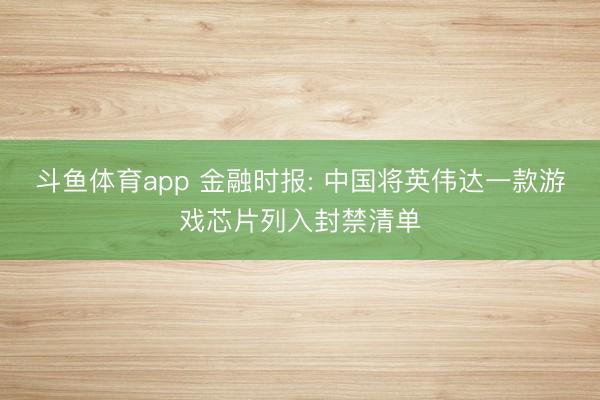 斗鱼体育app 金融时报: 中国将英伟达一款游戏芯片列入封禁清单