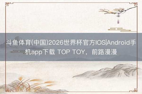 斗鱼体育(中国)2026世界杯官方IOS|Android手机app下载 TOP TOY，前路漫漫