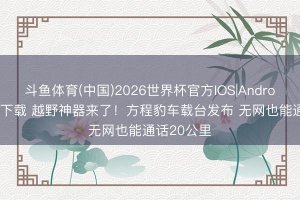 斗鱼体育(中国)2026世界杯官方IOS|Android手机app下载 越野神器来了！方程豹车载台发布 无网也能通话20公里