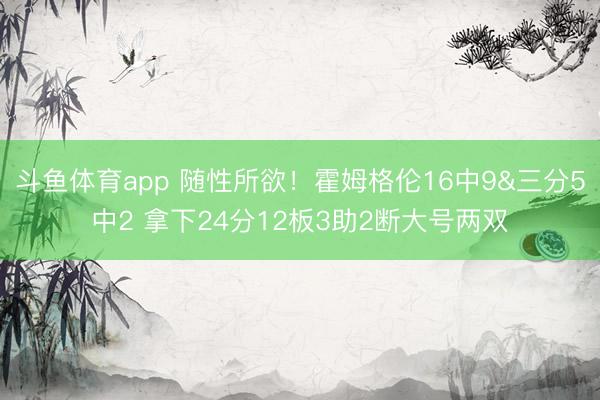 斗鱼体育app 随性所欲!霍姆格伦16中9&三分5中2 拿下24分12板3助2断大号两双