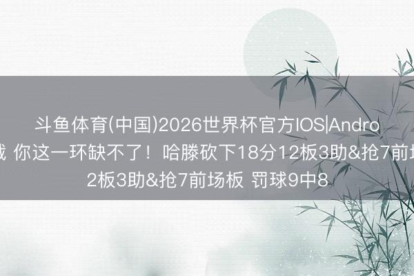 斗鱼体育(中国)2026世界杯官方IOS|Android手机app下载 你这一环缺不了！哈滕砍下18分12板3助&抢7前场板 罚球9中8
