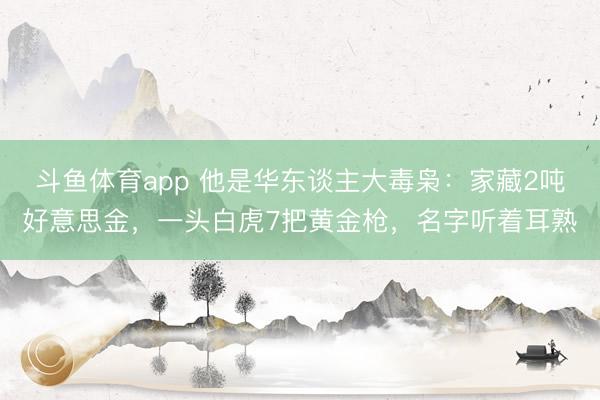 斗鱼体育app 他是华东谈主大毒枭：家藏2吨好意思金，一头白虎7把黄金枪，名字听着耳熟