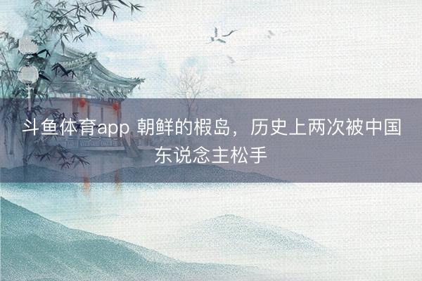 斗鱼体育app 朝鲜的椵岛，历史上两次被中国东说念主松手