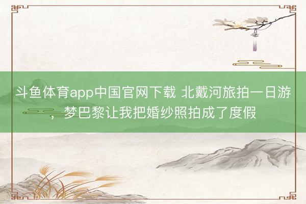 斗鱼体育app中国官网下载 北戴河旅拍一日游，梦巴黎让我把婚纱照拍成了度假