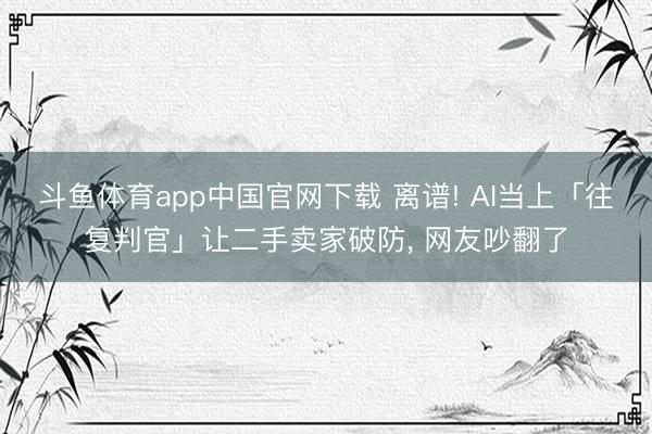 斗鱼体育app中国官网下载 离谱! AI当上「往复判官」让二手卖家破防， 网友吵翻了