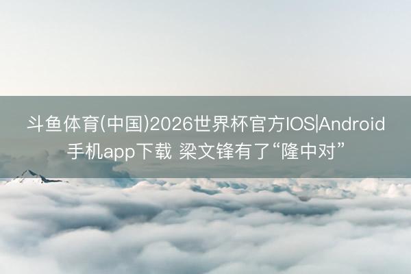 斗鱼体育(中国)2026世界杯官方IOS|Android手机app下载 梁文锋有了“隆中对”