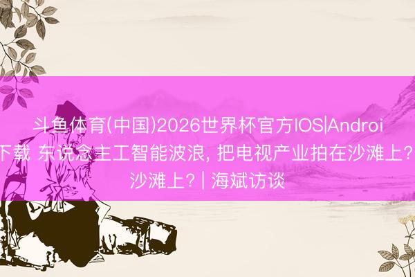 斗鱼体育(中国)2026世界杯官方IOS|Android手机app下载 东说念主工智能波浪, 把电视产业拍在沙滩上? | 海斌访谈