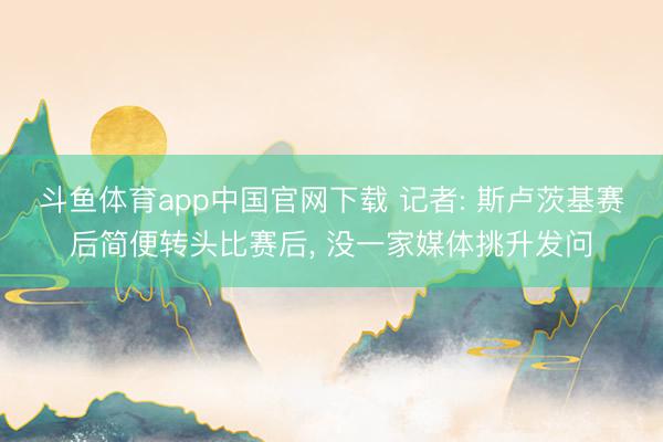 斗鱼体育app中国官网下载 记者: 斯卢茨基赛后简便转头比赛后， 没一家媒体挑升发问