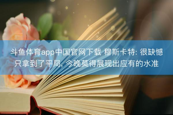 斗鱼体育app中国官网下载 穆斯卡特: 很缺憾只拿到了平局， 今晚莫得展现出应有的水准