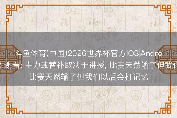 斗鱼体育(中国)2026世界杯官方IOS|Android手机app下载 谢晋: 主力或替补取决于讲授， 比赛天然输了但我们以后会打记忆