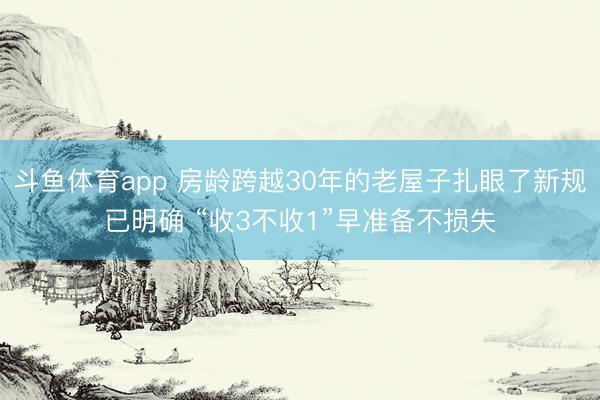 斗鱼体育app 房龄跨越30年的老屋子扎眼了新规已明确 “收3不收1”早准备不损失
