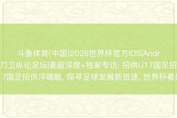 斗鱼体育(中国)2026世界杯官方IOS|Android手机app下载 南派刀卫纵论足坛|麦超深度+独家专访: 招供U17国足招供浮嶋敏， 探寻足球发展新旅途， 世界杯看好德国西班牙争冠