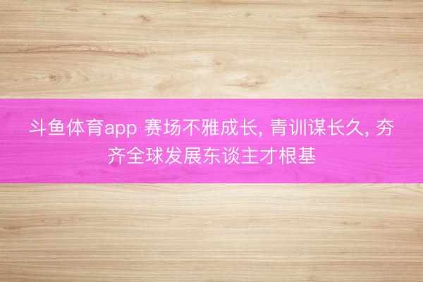 斗鱼体育app 赛场不雅成长， 青训谋长久， 夯齐全球发展东谈主才根基