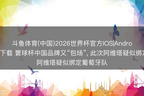 斗鱼体育(中国)2026世界杯官方IOS|Android手机app下载 寰球杯中国品牌又“包场”， 此次阿维塔疑似绑定葡萄⽛队