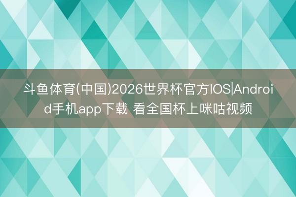 斗鱼体育(中国)2026世界杯官方IOS|Android手机app下载 看全国杯上咪咕视频