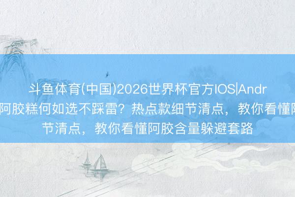 斗鱼体育(中国)2026世界杯官方IOS|Android手机app下载 阿胶糕何如选不踩雷？热点款细节清点，教你看懂阿胶含量躲避套路