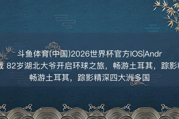 斗鱼体育(中国)2026世界杯官方IOS|Android手机app下载 82岁湖北大爷开启环球之旅,畅游土耳其,踪影精深四大洲多国