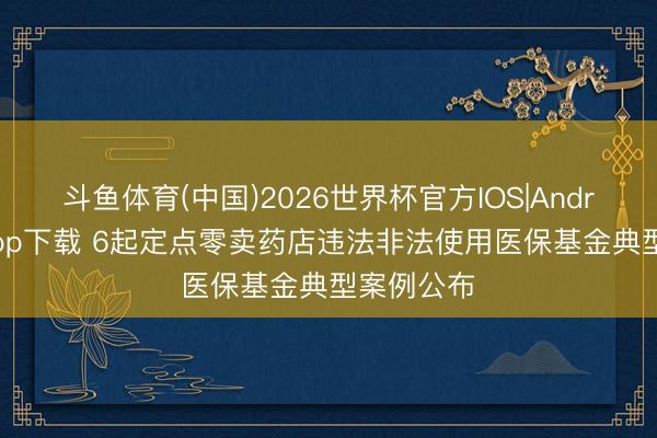 斗鱼体育(中国)2026世界杯官方IOS|Android手机app下载 6起定点零卖药店违法非法使用医保基金典型案例公布