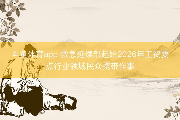 斗鱼体育app 救急延续部起始2026年工贸要点行业领域民众携带作事