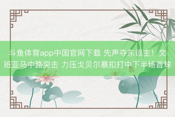 斗鱼体育app中国官网下载 先声夺东谈主！文班亚马中路突击 