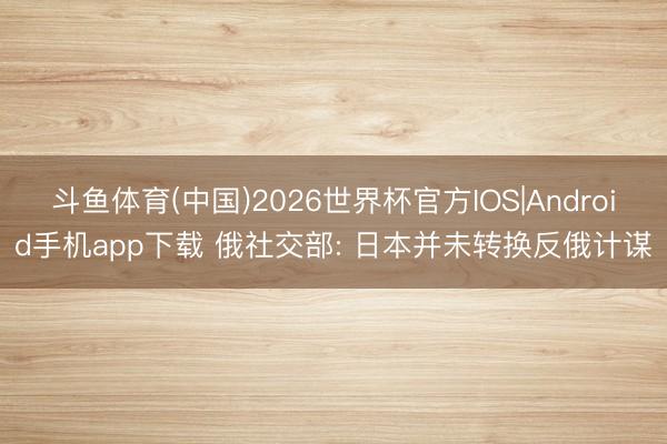 斗鱼体育(中国)2026世界杯官方IOS|Android手机app下载 俄社交部: 日本并未转换反俄计谋
