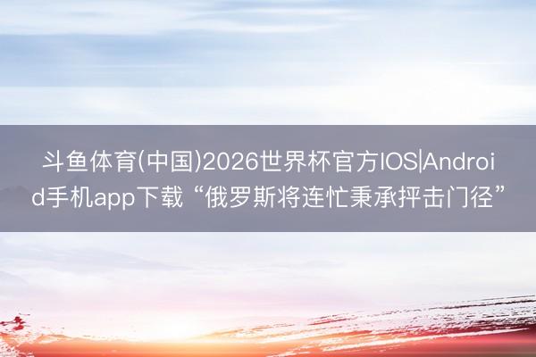 斗鱼体育(中国)2026世界杯官方IOS|Android手机app下载 “俄罗斯将连忙秉承抨击门径”