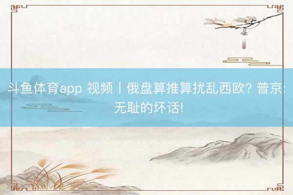 斗鱼体育app 视频丨俄盘算推算扰乱西欧? 普京: 无耻的坏话!