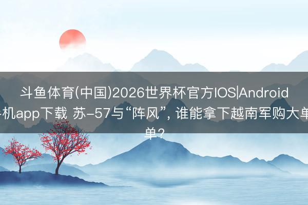 斗鱼体育(中国)2026世界杯官方IOS|Android手机app下载 苏-57与“阵风”， 谁能拿下越南军购大单?
