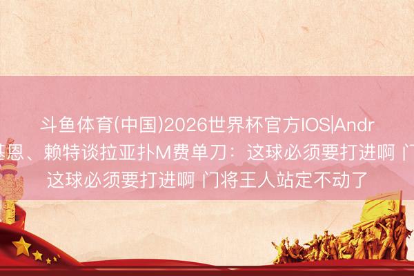 斗鱼体育(中国)2026世界杯官方IOS|Android手机app下载 基恩、赖特谈拉亚扑M费单刀：这球必须要打进啊 门将王人站定不动了