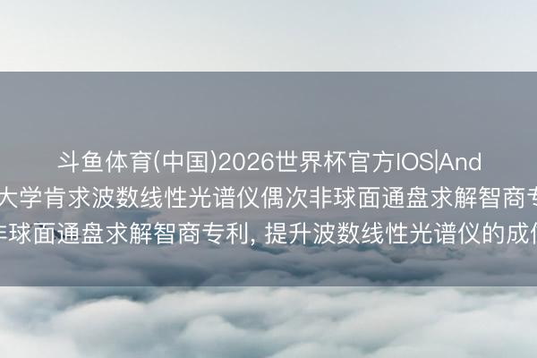 斗鱼体育(中国)2026世界杯官方IOS|Android手机app下载 浙江大学肯求波数线性光谱仪偶次非球面通盘求解智商专利， 提升波数线性光谱仪的成像分别率