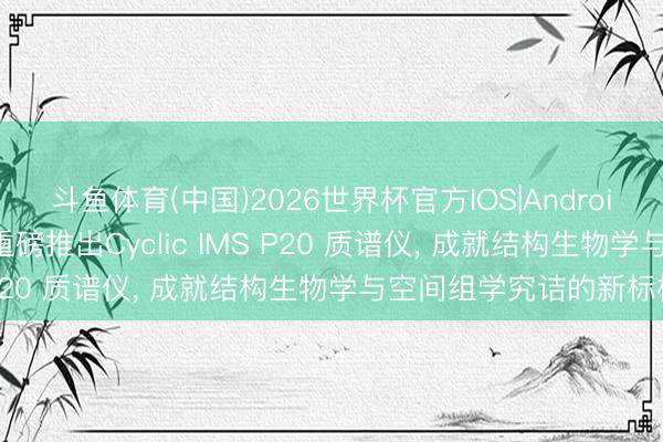 斗鱼体育(中国)2026世界杯官方IOS|Android手机app下载 沃特世重磅推出Cyclic IMS P20 质谱仪， 成就结构生物学与空间组学究诘的新标杆