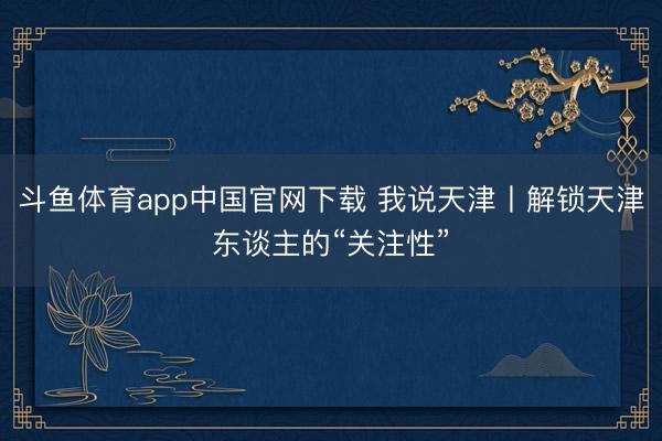 斗鱼体育app中国官网下载 我说天津丨解锁天津东谈主的“关注性”