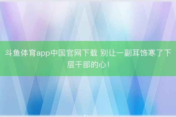 斗鱼体育app中国官网下载 别让一副耳饰寒了下层干部的心！