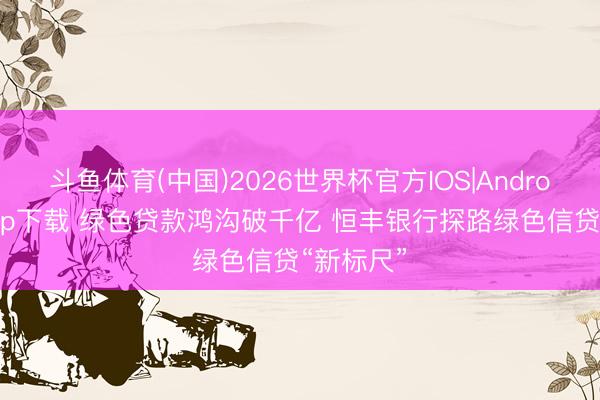 斗鱼体育(中国)2026世界杯官方IOS|Android手机app下载 绿色贷款鸿沟破千亿 恒丰银行探路绿色信贷“新标尺”