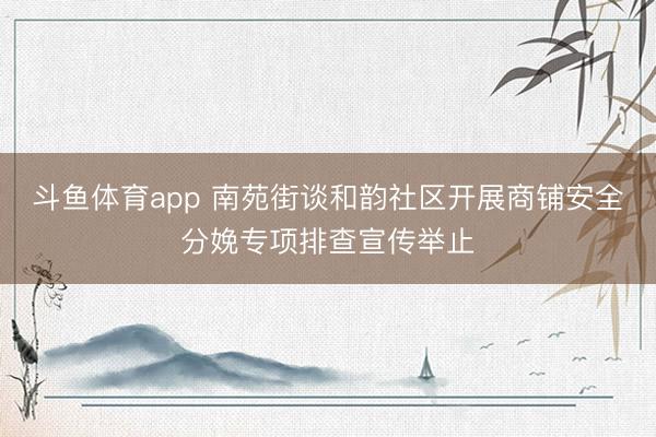 斗鱼体育app 南苑街谈和韵社区开展商铺安全分娩专项排查宣传举止